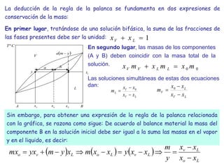 La deducción de la regla de la palanca se fundamenta en dos expresiones de
conservación de la masa:
En primer lugar, tratándose de una solución bifásica, la suma de las fracciones de
las fases presentes debe ser la unidad: 1

 L
V x
x
En segundo lugar, las masas de los componentes
(A y B) deben coincidir con la masa total de la
solución.
0
0 m
x
m
x
m
x L
L
V
V 

a
o
x
v
x
A B
b
1
t
V
L
L
x
y
 
y
m
a 
C
Tº
 
     
L
o
L
v
L
v
L
o
L
v
o
x
x
x
x
y
m
x
x
y
x
x
m
x
y
m
yx
mx











Sin embargo, para obtener una expresión de la regla de la palanca relacionada
con la gráfica, se razona como sigue: De acuerdo al balance material la masa del
componente B en la solución inicial debe ser igual a la suma las masas en el vapor
y en el liquido, es decir:
Las soluciones simultáneas de estas dos ecuaciones
dan:
L
V
V
L
x
x
x
x
m


 0
L
V
L
V
x
x
x
x
m


 0
 