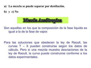 a) La mezcla se puede separar por destilación.
b) y c) No
Son aquellas en los que la composición de la fase liquida es
igual a la de la fase de vapor.
Para las soluciones que obedecen la ley de Raoult, las
curvas T – X pueden construirse según los datos de
cálculo. Pero si una mezcla muestra desviaciones de la
ley de Raoult, la curva puede construirse conforme a los
datos experimentales.
 