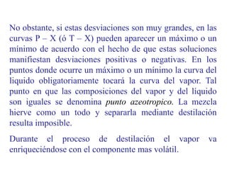 No obstante, si estas desviaciones son muy grandes, en las
curvas P – X (ó T – X) pueden aparecer un máximo o un
mínimo de acuerdo con el hecho de que estas soluciones
manifiestan desviaciones positivas o negativas. En los
puntos donde ocurre un máximo o un mínimo la curva del
liquido obligatoriamente tocará la curva del vapor. Tal
punto en que las composiciones del vapor y del líquido
son iguales se denomina punto azeotropico. La mezcla
hierve como un todo y separarla mediante destilación
resulta imposible.
Durante el proceso de destilación el vapor va
enriqueciéndose con el componente mas volátil.
 
