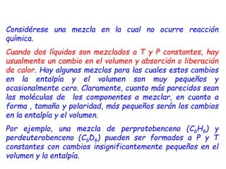 Considérese una mezcla en la cual no ocurre reacción
química.
Cuando dos líquidos son mezclados a T y P constantes, hay
usualmente un cambio en el volumen y absorción o liberación
de calor. Hay algunas mezclas para las cuales estos cambios
en la entalpía y el volumen son muy pequeños y
ocasionalmente cero. Claramente, cuanto más parecidos sean
las moléculas de los componentes a mezclar, en cuanto a
forma , tamaño y polaridad, más pequeños serán los cambios
en la entalpía y el volumen.
Por ejemplo, una mezcla de perprotobenceno (C6H6) y
perdeuterobenceno (C6D6) pueden ser formados a P y T
constantes con cambios insignificantemente pequeños en el
volumen y la entalpía.
 