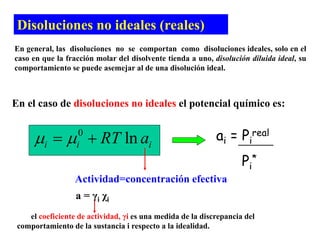 Disoluciones no ideales (reales)
En general, las disoluciones no se comportan como disoluciones ideales, solo en el
caso en que la fracción molar del disolvente tienda a uno, disolución diluida ideal, su
comportamiento se puede asemejar al de una disolución ideal.
En el caso de disoluciones no ideales el potencial químico es:
0
ln
i i i
RT a
 
 
Actividad=concentración efectiva
ai = Pi
real
Pi
*
a = γi χi
el coeficiente de actividad, γi es una medida de la discrepancia del
comportamiento de la sustancia i respecto a la idealidad.
 