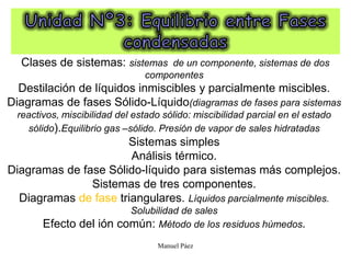 Manuel Páez
Clases de sistemas: sistemas de un componente, sistemas de dos
componentes
Destilación de líquidos inmiscibles y parcialmente miscibles.
Diagramas de fases Sólido-Líquido(diagramas de fases para sistemas
reactivos, miscibilidad del estado sólido: miscibilidad parcial en el estado
sólido).Equilibrio gas –sólido. Presión de vapor de sales hidratadas
Sistemas simples
Análisis térmico.
Diagramas de fase Sólido-líquido para sistemas más complejos.
Sistemas de tres componentes.
Diagramas de fase triangulares. Líquidos parcialmente miscibles.
Solubilidad de sales
Efecto del ión común: Método de los residuos húmedos.
 