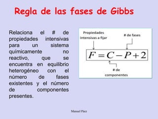 Manuel Páez
Regla de las fases de Gibbs
Relaciona el # de
propiedades intensivas
para un sistema
químicamente no
reactivo, que se
encuentra en equilibrio
heterogéneo con el
número de fases
existentes y el número
de componentes
presentes.
 