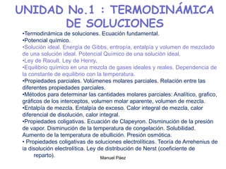 Manuel Páez
UNIDAD No.1 : TERMODINÁMICA
DE SOLUCIONES
•Termodinámica de soluciones. Ecuación fundamental.
•Potencial químico.
•Solución ideal. Energía de Gibbs, entropía, entalpía y volumen de mezclado
de una solución ideal. Potencial Químico de una solución ideal.
•Ley de Raoult. Ley de Henry.
•Equilibrio químico en una mezcla de gases ideales y reales. Dependencia de
la constante de equilibrio con la temperatura.
•Propiedades parciales. Volúmenes molares parciales. Relación entre las
diferentes propiedades parciales.
•Métodos para determinar las cantidades molares parciales: Analítico, grafico,
gráficos de los interceptos, volumen molar aparente, volumen de mezcla.
•Entalpía de mezcla. Entalpía de exceso. Calor integral de mezcla, calor
diferencial de disolución, calor integral.
•Propiedades coligativas. Ecuación de Clapeyron. Disminución de la presión
de vapor. Disminución de la temperatura de congelación. Solubilidad.
Aumento de la temperatura de ebullición. Presión osmótica.
• Propiedades coligativas de soluciones electrolíticas. Teoría de Arrehenius de
la disolución electrolítica. Ley de distribución de Nerst (coeficiente de
reparto).
 