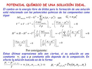 El cambio en la energía libre de Gibbs para la formación de una solución
está relacionado con los potenciales químicos de los componentes como
sigue:
Por consiguiente:
Estas últimas expresiones sólo son ciertas, si su solución es una
constante que a p constante sólo depende de la composición. En
efecto la solución buscada es de la forma:

 i
i
i n
G 
con
POTENCIAL QUÍMICO DE UNA SOLUCIÓN IDEAL.
 