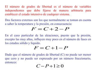 El número de grados de libertad es el número de variables
independientes que debe fijarse de manera arbitraria para
establecer el estado intensivo de cualquier sistema.
Dos factores externos son los que normalmente se toman en cuenta
a saber la temperatura y la presión, en consecuencia:
En el caso particular de las aleaciones, puesto que la presión,
excepto las muy altas, influyen muy poco en el número de fases en
los estados sólido y liquido.
Dado que el número de grados de libertad (C) no puede ser menor
que cero y no puede ser expresado por un número fraccionario,
entonces:
P
C
F 

 2
0
1

 P
C
P
C
F 

 1
 