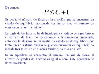 De donde:
Es decir, el número de fases en la aleación que se encuentra en
estado de equilibrio, no puede ser mayor que el número de
componentes mas la unidad.
La regla de las fases se ha deducido para el estado de equilibrio si
el número de fases no corresponde a la condición enunciada,
entonces la aleación se encuentra en estado de desequilibrio, por
tanto, en un sistema binario se pueden encontrar en equilibrio no
mas de tres fases, en un sistema ternario, no más de 4, etc.
Si en equilibrio se encuentra el número máximo de fases, el
número de grados de libertad es igual a cero. Este equilibrio se
llama invariante.
1

 C
P
 