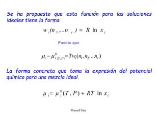 Manuel Páez
Se ha propuesto que esta función para las soluciones
ideales tiene la forma
La forma concreta que toma la expresión del potencial
químico para una mezcla ideal.
Puesto que
 