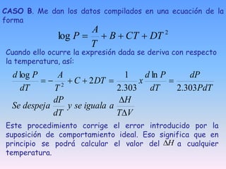 Cuando ello ocurre la expresión dada se deriva con respecto
la temperatura, así:
V
T
H
a
iguala
se
y
dT
dP
despeja
Se
PdT
dP
dT
P
d
x
DT
C
T
A
dT
P
d








303
.
2
ln
303
.
2
1
2
log
2
Este procedimiento corrige el error introducido por la
suposición de comportamiento ideal. Eso significa que en
principio se podrá calcular el valor del a cualquier
temperatura.
H

CASO B. Me dan los datos compilados en una ecuación de la
forma
2
log DT
CT
B
T
A
P 



 