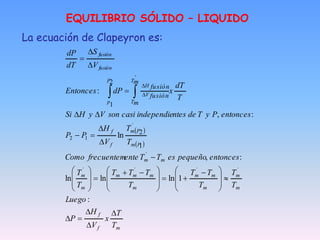EQUILIBRIO SÓLIDO – LIQUIDO
La ecuación de Clapeyron es:
 
 
m
f
f
m
m
m
m
m
m
m
m
m
m
m
m
m
P
m
P
m
f
f
T
T
V
H
P
p
fusión
fusión
T
T
x
V
H
P
Luego
T
T
T
T
T
T
T
T
T
T
T
entonces
pequeño
es
T
T
ente
frecuentem
Como
T
T
V
H
P
P
entonces
P
y
T
de
ntes
independie
casi
son
V
y
H
Si
T
dT
x
dP
Entonces
V
S
dT
dP
m
m
fusión
fusión













 









 






















 

:
1
ln
ln
ln
:
,
ln
:
,
:
´
´
´
´
´
´
1
2
1
2
`
2
1
 