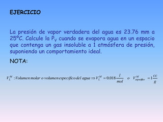 EJERCICIO
La presión de vapor verdadera del agua es 23.76 mm a
25ºC. Calcule la PV cuando se evapora agua en un espacio
que contenga un gas insoluble a 1 atmósfera de presión,
suponiendo un comportamiento ideal.
NOTA:
g
cc
V
o
mol
l
V
agua
del
especifico
volumen
o
molar
Volumen
V M
especifico
M
L
M
L 1
018
.
0
: 


 