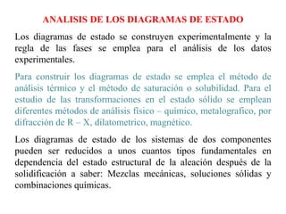 ANALISIS DE LOS DIAGRAMAS DE ESTADO
Los diagramas de estado se construyen experimentalmente y la
regla de las fases se emplea para el análisis de los datos
experimentales.
Para construir los diagramas de estado se emplea el método de
análisis térmico y el método de saturación o solubilidad. Para el
estudio de las transformaciones en el estado sólido se emplean
diferentes métodos de análisis físico – químico, metalografico, por
difracción de R – X, dilatometrico, magnético.
Los diagramas de estado de los sistemas de dos componentes
pueden ser reducidos a unos cuantos tipos fundamentales en
dependencia del estado estructural de la aleación después de la
solidificación a saber: Mezclas mecánicas, soluciones sólidas y
combinaciones químicas.
 