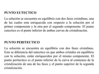 PUNTO EUTECTICO
La solución se encuentra en equilibrio con dos fases cristalinas, una
de las cuales esta enriquecida con respecto a la solución por el
primer componente y la otra por el segundo componente. El punto
eutectico es el punto inferior de ambas curvas de cristalización.
PUNTO PERITECTICO
La solución se encuentra en equilibrio con dos fases cristalinas.
Este se diferencia del eutectico en que ambos cristales en equilibrio
con la solución, están enriquecidos por el mismo componente. El
punto peritectico es el punto inferior de la curva al comienzo de la
cristalización de una de las fases y el punto superior de la segunda
cristalización.
 