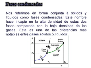 Manuel Páez
Nos referimos en forma conjunta a sólidos y
líquidos como fases condensadas. Este nombre
hace incapié en la alta densidad de estas dos
fases comparada con la baja densidad de los
gases. Esta es una de las diferencias más
notables entre gases sólidos ó líquidos
 