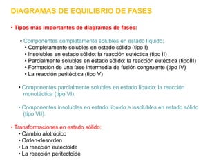 DIAGRAMAS DE EQUILIBRIO DE FASES
• Tipos más importantes de diagramas de fases:
• Componentes completamente solubles en estado líquido:
• Completamente solubles en estado sólido (tipo I)
• Insolubles en estado sólido: la reacción eutéctica (tipo II)
• Parcialmente solubles en estado sólido: la reacción eutéctica (tipoIII)
• Formación de una fase intermedia de fusión congruente (tipo IV)
• La reacción peritéctica (tipo V)
• Componentes parcialmente solubles en estado líquido: la reacción
monotéctica (tipo VI).
• Componentes insolubles en estado líquido e insolubles en estado sólido
(tipo VII).
• Transformaciones en estado sólido:
• Cambio alotrópico
• Orden-desorden
• La reacción eutectoide
• La reacción peritectoide
 