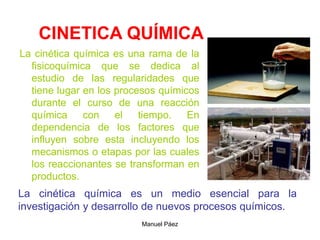 Manuel Páez
CINETICA QUÍMICA
La cinética química es una rama de la
fisicoquímica que se dedica al
estudio de las regularidades que
tiene lugar en los procesos químicos
durante el curso de una reacción
química con el tiempo. En
dependencia de los factores que
influyen sobre esta incluyendo los
mecanismos o etapas por las cuales
los reaccionantes se transforman en
productos.
La cinética química es un medio esencial para la
investigación y desarrollo de nuevos procesos químicos.
 