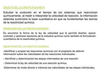 PROBLEMA DE LA CINETICA QUIMICA
Es encontrar la forma de la ley de velocidad que le permita diseñar, operar
controlar y optimizar reactores de la industria química como también la formulación
cuantitativa de la reactividad química.
OBJETIVOS DE LA CINETICA QUIMICA
-Identificar y acoplar las reacciones químicas con el propósito de obtener
información sobre las velocidades de las reacciones individuales.
- Identificar y determinación las etapas intermedios de una reacción
- Determinar la ley de velocidad de una reacción química.
-Determinar de modo directo e indirecto las velocidades de las etapas individuales.
OBJETO DE LA CINETICA QUIMICA
Estudiar la evolución en el tiempo de los sistemas que reaccionan
químicamente, al medir e interpretar la velocidad de reacción, la información
obtenida suministra la base cuantitativa en que se fundamentan las teorías
de la reactividad química.
 