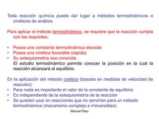 Manuel Páez
Toda reacción química puede dar lugar a métodos termodinámicos o
cinéticos de análisis.
Para aplicar el método termodinámico, se requiere que la reacción cumpla
con los requisitos:
• Posea una constante termodinámica elevada
• Posea una cinética favorable (rápida)
• Su estequiometría sea conocida
El estudio termodinámico permite conocer la posición en la cual la
reacción alcanzará el equilibrio.
En la aplicación del método cinético (basado en medidas de velocidad de
reacción):
• Para nada es importante el valor de la constante de equilibrio
• Es independiente de la estequiometría de la reacción
• Se pueden usar en reacciones que no servirían para un método
termodinámico (mecanismo complejo e irreversibles)
 