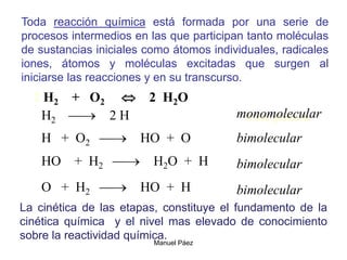 Manuel Páez
2 H2 + O2  2 H2O
H2  2 H
H + O2  HO + O
HO + H2  H2O + H
O + H2  HO + H
Fase gaseosa
monomolecular
bimolecular
bimolecular
bimolecular
Toda reacción química está formada por una serie de
procesos intermedios en las que participan tanto moléculas
de sustancias iniciales como átomos individuales, radicales
iones, átomos y moléculas excitadas que surgen al
iniciarse las reacciones y en su transcurso.
La cinética de las etapas, constituye el fundamento de la
cinética química y el nivel mas elevado de conocimiento
sobre la reactividad química.
 