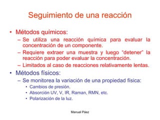 Manuel Páez
Seguimiento de una reacción
• Métodos químicos:
– Se utiliza una reacción química para evaluar la
concentración de un componente.
– Requiere extraer una muestra y luego “detener” la
reacción para poder evaluar la concentración.
– Limitados al caso de reacciones relativamente lentas.
• Métodos físicos:
– Se monitorea la variación de una propiedad física:
• Cambios de presión.
• Absorción UV, V, IR, Raman, RMN, etc.
• Polarización de la luz.
 