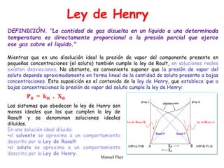 Manuel Páez
Ley de Henry
DEFINICIÓN. "La cantidad de gas disuelta en un liquido a una determinada
temperatura es directamente proporcional a la presión parcial que ejerce
ese gas sobre el liquido."
Mientras que en una disolución ideal la presión de vapor del componente presente en
pequeñas concentraciones (el soluto) también cumple la ley de Roult, en soluciones reales
existen desviaciones. No obstante, es conveniente suponer que la presión de vapor del
soluto depende aproximadamente en forma lineal de la cantidad de soluto presente a bajas
concentraciones. Esta suposición es el contenido de la ley de Henry, que establece que a
bajas concentraciones la presión de vapor del soluto cumple la ley de Henry:
PB = kH . XB
Los sistemas que obedecen la ley de Henry son
menos ideales que los que cumplen la ley de
Raoult y se denominan soluciones ideales
diluidas.
En una solución ideal diluida:
•el solvente se aproxima a un comportamiento
descrito por la Ley de Raoult
•el soluto se aproxima a un comportamiento
descrito por la Ley de Henry.
 
