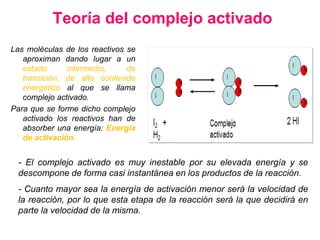 Teoría del complejo activado
Las moléculas de los reactivos se
aproximan dando lugar a un
estado intermedio, de
transición, de alto contenido
energético al que se llama
complejo activado.
Para que se forme dicho complejo
activado los reactivos han de
absorber una energía: Energía
de activación.
- El complejo activado es muy inestable por su elevada energía y se
descompone de forma casi instantánea en los productos de la reacción.
- Cuanto mayor sea la energía de activación menor será la velocidad de
la reacción, por lo que esta etapa de la reacción será la que decidirá en
parte la velocidad de la misma.
 