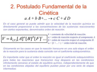 2. Postulado Fundamental de la
Cinética
...
]
[
]
[
]
[
)
(



F
B
A
k
V T

k = constante de velocidad de reacción.
 = orden de reacción respecto al componente A.
 = orden de reacción respect al componente B.
 +  +…+  = orden total de reacción.
a A + b B+...  c C + d D
Únicamente en los casos en que la reacción transcurre en una sola etapa el orden
de la reacción para la sustancia dada coincide con el coeficiente estequiométrico.
Es importante notar que el orden la reacción es igual al coeficiente estequiométrico
para todas las reacciones que transcurren muy despacio en las condiciones
infinitamente cercanas al estado de equilibrio químico, independientemente de que
en las condiciones alejadas del equilibrio puedan pasar por una serie de etapas
intermedias.
En el caso general se puede admitir que la velocidad de la reacción química es
directamente proporcional a las concentraciones de las sustancias reaccionantes
con ciertos exponentes, denominados orden de reacción.
 