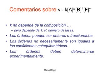 Manuel Páez
Comentarios sobre v =k[A][B][F]
• k no depende de la composición …
– pero depende de T, P, número de fases.
• Los órdenes pueden ser enteros o fraccionarios.
• Los órdenes no necesariamente son iguales a
los coeficientes estequiométricos.
• Los órdenes deben determinarse
experimentalmente.
 