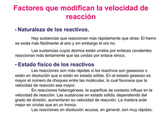 Factores que modifican la velocidad de
reacción
• Naturaleza de los reactivos.
Hay sustancias que reaccionan más rápidamente que otras: El hierro
se oxida más fácilmente al aire y sin embargo el oro no.
Las sustancias cuyos átomos están unidos por enlaces covalentes
reaccionan más lentamente que las unidas por enlace iónico.
• Estado físico de los reactivos
Las reacciones son más rápidas si los reactivos son gaseosos o
están en disolución que si están en estado sólido. En el estado gaseoso es
mayor el número de choques entre las moléculas, lo cual favorece que la
velocidad de reacción sea mayor.
En reacciones heterogéneas, la superficie de contacto influye en la
velocidad de reacción. Las sustancias en estado sólido, dependiendo del
grado de división, aumentaran su velocidad de reacción. La madera arde
mejor en virutas que en un tronco.
Las reacciones en disolución acuosa, en general, son muy rápidas.
 