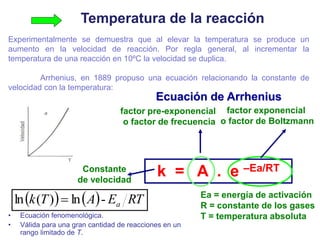 Ecuación de Arrhenius
k = A . e –Ea/RT
factor pre-exponencial
o factor de frecuencia
Ea = energía de activación
R = constante de los gases
T = temperatura absoluta
Constante
de velocidad
factor exponencial
o factor de Boltzmann
Temperatura de la reacción
Experimentalmente se demuestra que al elevar la temperatura se produce un
aumento en la velocidad de reacción. Por regla general, al incrementar la
temperatura de una reacción en 10ºC la velocidad se duplica.
Arrhenius, en 1889 propuso una ecuación relacionando la constante de
velocidad con la temperatura:
    RT
E
A
T
k a
-
ln
)
(
ln 
• Ecuación fenomenológica.
• Válida para una gran cantidad de reacciones en un
rango limitado de T.
 