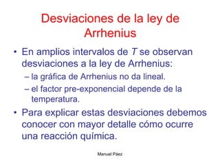 Manuel Páez
Desviaciones de la ley de
Arrhenius
• En amplios intervalos de T se observan
desviaciones a la ley de Arrhenius:
– la gráfica de Arrhenius no da lineal.
– el factor pre-exponencial depende de la
temperatura.
• Para explicar estas desviaciones debemos
conocer con mayor detalle cómo ocurre
una reacción química.
 