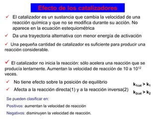 Efecto de los catalizadores
 El catalizador es un sustancia que cambia la velocidad de una
reacción química y que no se modifica durante su acción. No
aparece en la ecuación estequiométrica
 No tiene efecto sobre la posición de equilibrio
 Afecta a la reacción directa(1) y a la reacción inversa(2)
 Da una trayectoria alternativa con menor energía de activación
 Una pequeña cantidad de catalizador es suficiente para producir una
reacción considerable.
 El catalizador no inicia la reacción: sólo acelera una reacción que se
producía lentamente. Aumentan la velocidad de reacción de 10 a 1012
veces.
k1cat > k1
k2cat > k2
Se pueden clasificar en:
Positivos: aumentan la velocidad de reacción
Negativos: disminuyen la velocidad de reacción.
 