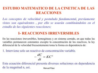 Manuel Páez
ESTUDIO MATEMATICO DE LA CINETICA DE LAS
REACCIONES
Los conceptos de velocidad y postulado fundamental, previamente
vistos son equivalentes , por ello se usarán combinándolos en el
estudio de las siguientes reacciones:
I- REACCIONES IRREVERSIBLES
En las reacciones irreversibles, homogéneas y en sistema cerrado, en que todas las
variables permanecen constantes excepto la concentración de los reactivos, la ley
diferencial de la velocidad frecuentemente toma la forma en dependencia de:
1. Interviene solo un reactivo de concentración variable.
Esta ecuación diferencial presenta diversas soluciones en dependencia
de la magnitud n, así.
n
KC
dt
dC


 
