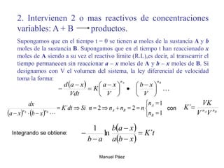 Manuel Páez
2. Intervienen 2 o mas reactivos de concentraciones
variables: A + B productos.
Supongamos que en el tiempo t = 0 se tienen a moles de la sustancia A y b
moles de la sustancia B. Supongamos que en el tiempo t han reaccionado x
moles de A siendo a su vez el reactivo limite (R.L),es decir, al transcurrir el
tiempo permanecen sin reaccionar a – x moles de A y b – x moles de B. Si
designamos con V el volumen del sistema, la ley diferencial de velocidad
toma la forma:
  
B
A n
n
V
x
b
V
x
a
K
Vdt
x
a
d





 






 



B
A n
n
V
V
VK
K 
´
    













 1
1
2
2
´
B
A
B
A
n
n
n
n
n
n
n
n
Si
dt
K
x
b
x
a
dx
B
A

con
 
 
t
K
x
b
a
x
a
b
a
b
´
ln
1





Integrando se obtiene:
 