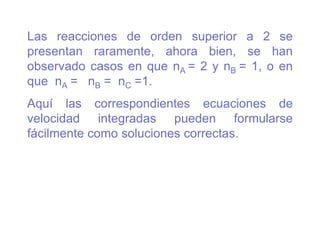 Las reacciones de orden superior a 2 se
presentan raramente, ahora bien, se han
observado casos en que nA = 2 y nB = 1, o en
que nA = nB = nC =1.
Aquí las correspondientes ecuaciones de
velocidad integradas pueden formularse
fácilmente como soluciones correctas.
 