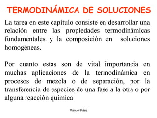 Manuel Páez
TERMODINÁMICA DE SOLUCIONES
La tarea en este capítulo consiste en desarrollar una
relación entre las propiedades termodinámicas
fundamentales y la composición en soluciones
homogéneas.
Por cuanto estas son de vital importancia en
muchas aplicaciones de la termodinámica en
procesos de mezcla o de separación, por la
transferencia de especies de una fase a la otra o por
alguna reacción química
 