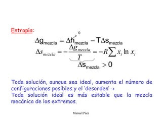 Manuel Páez
Entropía:
Toda solución, aunque sea ideal, aumenta el número de
configuraciones posibles y el ‘desorden’
Toda solución ideal es más estable que la mezcla
mecánica de los extremos.
mezcla
mezcla
mezcla s
T
h
g 










 i
i
mezcla
mezcla x
x
R
T
g
s ln
0
0
smezcla 

 