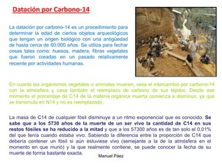 Manuel Páez
Datación por Carbono-14
La datación por carbono-14 es un procedimiento para
determinar la edad de ciertos objetos arqueológicos
que tengan un origen biológico con una antigüedad
de hasta cerca de 60.000 años. Se utiliza para fechar
cosas tales como: huesos, madera, fibras vegetales
que fueron creadas en un pasado relativamente
reciente por actividades humanas.
En cuanto los organismos vegetales o animales mueren, cesa el intercambio por carbono-14
con la atmósfera y cesa también el reemplazo de carbono de sus tejidos. Desde ese
momento el porcentaje de C14 de la materia orgánica muerta comienza a disminuir, ya que
se transmuta en N14 y no es reemplazado.
La masa de C14 de cualquier fósil disminuye a un ritmo exponencial que es conocido. Se
sabe que a los 5730 años de la muerte de un ser vivo la cantidad de C14 en sus
restos fósiles se ha reducido a la mitad y que a los 57300 años es de tan solo el 0,01%
del que tenía cuando estaba vivo. Sabiendo la diferencia entre la proporción de C14 que
debería contener un fósil si aún estuviese vivo (semejante a la de la atmósfera en el
momento en que murió) y la que realmente contiene, se puede conocer la fecha de su
muerte de forma bastante exacta.
 