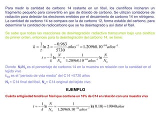 Para medir la cantidad de carbono 14 restante en un fósil, los científicos incineran un
fragmento pequeño para convertirlo en gas de dióxido de carbono. Se utilizan contadores de
radiación para detectar los electrones emitidos por el decaimiento de carbono 14 en nitrógeno.
La cantidad de carbono 14 se compara con la de carbono 12, forma estable del carbono, para
determinar la cantidad de radiocarbono que se ha desintegrado y así datar el fósil.
Se sabe que todas las reacciones de desintegración radiactiva transcurren bajo una cinética
de primer orden, entonces para la desintegración del carbono 14, se tiene:
Donde Nf/No es el porcentaje de carbono-14 en la muestra en relación con la cantidad en el
tejido vivo
t1/2 es el “período de vida media” del C14 =5730 años
Nf = C14 final del fósil, No= C14 original del tejido vivo
Cuánta antigüedad tendrá un fósil que contiene un 10% de C14 en relación con una muestra viva
1
04
1
10
.
20968
.
1
5730
963
.
0
2
ln
1 





 años
años
k

0
1
04
0
ln
10
.
20968
.
1
1
ln
1
N
N
años
N
N
k
t 




años
años
N
N
k
t 19040
)
10
.
0
ln(
10
.
20968
.
1
1
ln
1
1
04
0



 

EJEMPLO
 