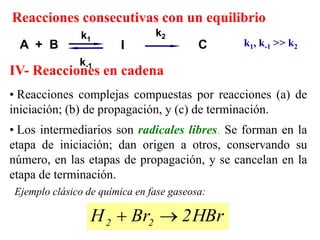 • Reacciones complejas compuestas por reacciones (a) de
iniciación; (b) de propagación, y (c) de terminación.
• Los intermediarios son radicales libres. Se forman en la
etapa de iniciación; dan origen a otros, conservando su
número, en las etapas de propagación, y se cancelan en la
etapa de terminación.
HBr
2
Br
H 2
2 

Ejemplo clásico de química en fase gaseosa:
IV- Reacciones en cadena
Reacciones consecutivas con un equilibrio
k1, k-1 >> k2
A + B I C
k2
k-1
k1
 