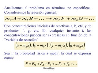 Manuel Páez
Analicemos el problema en términos no específicos.
Consideremos la reacción general:
Con concentraciones iniciales de reactivos a, b, etc, y de
productos f, g, etc. En cualquier instante t, las
concentraciones pueden ser expresadas en función de la
“variable de reacción”
Sea F la propiedad física a medir, la cual se expresar
como:

 



 G
m
F
m
B
m
A
m g
f
b
a
       
x
m
g
x
m
f
x
m
b
x
m
a g
f
b
a 


 ,
,
,

 




 G
F
B
A
M f
F
F
F
F
F
 