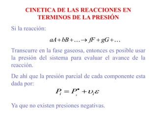 CINETICA DE LAS REACCIONES EN
TERMINOS DE LA PRESIÓN
Si la reacción:
Transcurre en la fase gaseosa, entonces es posible usar
la presión del sistema para evaluar el avance de la
reacción.
De ahí que la presión parcial de cada componente esta
dada por:
Ya que no existen presiones negativas.

 



 gG
fF
bB
aA

i
i i
P
P 
 
 