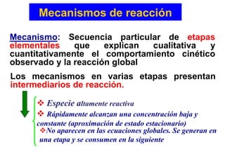 Mecanismos de reacción
Mecanismo: Secuencia particular de etapas
elementales que explican cualitativa y
cuantitativamente el comportamiento cinético
observado y la reacción global
Los mecanismos en varias etapas presentan
intermediarios de reacción.
 Especie altamente reactiva
No aparecen en las ecuaciones globales. Se generan en
una etapa y se consumen en la siguiente
 Rápidamente alcanzan una concentración baja y
constante (aproximación de estado estacionario)
 
