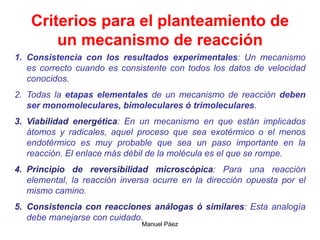 Manuel Páez
Criterios para el planteamiento de
un mecanismo de reacción
1. Consistencia con los resultados experimentales: Un mecanismo
es correcto cuando es consistente con todos los datos de velocidad
conocidos.
2. Todas la etapas elementales de un mecanismo de reacción deben
ser monomoleculares, bimoleculares ó trimoleculares.
3. Viabilidad energética: En un mecanismo en que están implicados
átomos y radicales, aquel proceso que sea exotérmico o el menos
endotérmico es muy probable que sea un paso importante en la
reacción. El enlace más débil de la molécula es el que se rompe.
4. Principio de reversibilidad microscópica: Para una reacción
elemental, la reacción inversa ocurre en la dirección opuesta por el
mismo camino.
5. Consistencia con reacciones análogas ó similares: Esta analogía
debe manejarse con cuidado.
 