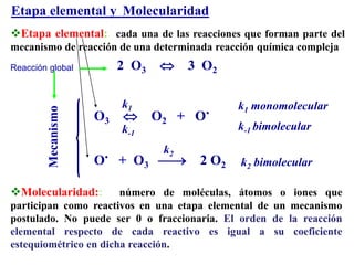 Etapa elemental y Molecularidad
Etapa elemental: cada una de las reacciones que forman parte del
mecanismo de reacción de una determinada reacción química compleja
2 O3  3 O2
O3  O2 + O.
O. + O3  2 O2
Mecanismo
k1 monomolecular
k-1 bimolecular
k2 bimolecular
k1
k-1
k2
Reacción global
Molecularidad:: número de moléculas, átomos o iones que
participan como reactivos en una etapa elemental de un mecanismo
postulado. No puede ser 0 o fraccionaria. El orden de la reacción
elemental respecto de cada reactivo es igual a su coeficiente
estequiométrico en dicha reacción.
 