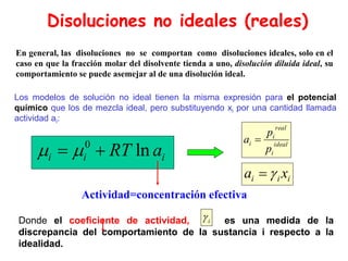 En general, las disoluciones no se comportan como disoluciones ideales, solo en el
caso en que la fracción molar del disolvente tienda a uno, disolución diluida ideal, su
comportamiento se puede asemejar al de una disolución ideal.
0
ln
i i i
RT a
 
 
Actividad=concentración efectiva
Donde el coeficiente de actividad, es una medida de la
discrepancia del comportamiento de la sustancia i respecto a la
idealidad.
Disoluciones no ideales (reales)
Los modelos de solución no ideal tienen la misma expresión para el potencial
químico que los de mezcla ideal, pero substituyendo xi por una cantidad llamada
actividad ai:
i
i
i x
a 

ideal
i
real
i
i
p
p
a 
i

 