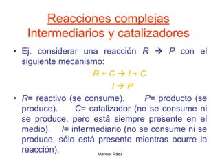 Manuel Páez
Reacciones complejas
Intermediarios y catalizadores
• Ej. considerar una reacción R  P con el
siguiente mecanismo:
R + C  I + C
I  P
• R= reactivo (se consume). P= producto (se
produce). C= catalizador (no se consume ni
se produce, pero está siempre presente en el
medio). I= intermediario (no se consume ni se
produce, sólo está presente mientras ocurre la
reacción).
 