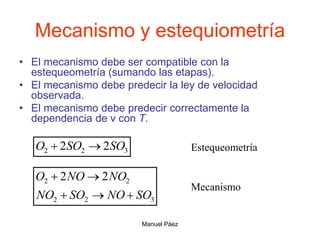 Manuel Páez
Mecanismo y estequiometría
• El mecanismo debe ser compatible con la
estequeometría (sumando las etapas).
• El mecanismo debe predecir la ley de velocidad
observada.
• El mecanismo debe predecir correctamente la
dependencia de v con T.
3
2
2 2
2 SO
SO
O 
 Estequeometría
3
2
2
2
2 2
2
SO
NO
SO
NO
NO
NO
O





Mecanismo
 