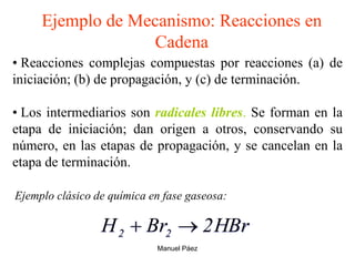 Manuel Páez
Ejemplo de Mecanismo: Reacciones en
Cadena
• Reacciones complejas compuestas por reacciones (a) de
iniciación; (b) de propagación, y (c) de terminación.
• Los intermediarios son radicales libres. Se forman en la
etapa de iniciación; dan origen a otros, conservando su
número, en las etapas de propagación, y se cancelan en la
etapa de terminación.
HBr
2
Br
H 2
2 

Ejemplo clásico de química en fase gaseosa:
 
