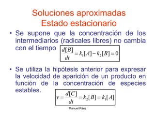 Manuel Páez
Soluciones aproximadas
Estado estacionario
• Se supone que la concentración de los
intermediarios (radicales libres) no cambia
con el tiempo
• Se utiliza la hipótesis anterior para expresar
la velocidad de aparición de un producto en
función de la concentración de especies
estables.
0
]
[
]
[
]
[
2
1 

 B
k
A
k
dt
B
d
]
[
]
[
]
[
1
2 A
k
B
k
dt
C
d
v 


 